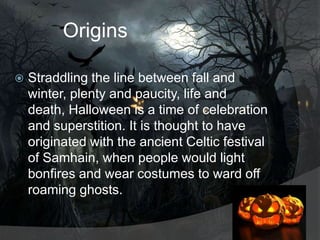 Origins


Straddling the line between fall and
winter, plenty and paucity, life and
death, Halloween is a time of celebration
and superstition. It is thought to have
originated with the ancient Celtic festival
of Samhain, when people would light
bonfires and wear costumes to ward off
roaming ghosts.

 