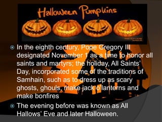 In the eighth century, Pope Gregory III
designated November 1 as a time to honor all
saints and martyrs; the holiday, All Saints’
Day, incorporated some of the traditions of
Samhain, such as to dress up as scary
ghosts, ghouls, make jack o’lanterns and
make bonfires
 The evening before was known as All
Hallows’ Eve and later Halloween.


 