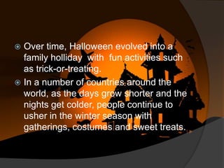 Over time, Halloween evolved into a
family holliday with fun activities such
as trick-or-treating.
 In a number of countries around the
world, as the days grow shorter and the
nights get colder, people continue to
usher in the winter season with
gatherings, costumes and sweet treats.


 