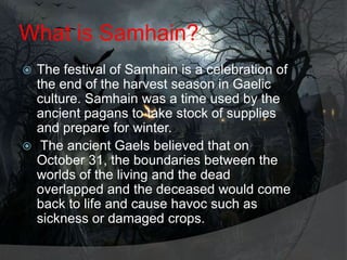 What is Samhain?
The festival of Samhain is a celebration of
the end of the harvest season in Gaelic
culture. Samhain was a time used by the
ancient pagans to take stock of supplies
and prepare for winter.
 The ancient Gaels believed that on
October 31, the boundaries between the
worlds of the living and the dead
overlapped and the deceased would come
back to life and cause havoc such as
sickness or damaged crops.


 