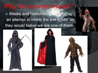 Why do we wear masks?
Masks and costumes were worn in
an attempt to mimic the evil spirits so
they would belive we are one of them.


 