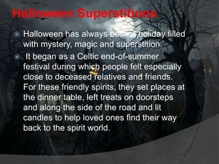 Halloween Superstitions
Halloween has always been a holiday filled
with mystery, magic and superstition.
 It began as a Celtic end-of-summer
festival during which people felt especially
close to deceased relatives and friends.
For these friendly spirits, they set places at
the dinner table, left treats on doorsteps
and along the side of the road and lit
candles to help loved ones find their way
back to the spirit world.


 