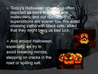 

Today's Halloween ghosts are often
depicted as more fearsome and
malevolent, and our customs and
superstitions are scarier too. We avoid
crossing paths with black cats, afraid
that they might bring us bad luck.

And around Halloween,
especially, we try to
avoid breaking mirrors,
stepping on cracks in the
road or spilling salt.


 