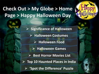 Check Out > My Globe > Home
Page > Happy Halloween Day
 Significance of Halloween
 Halloween Costumes

 Halloween Food
 Halloween Games

 Best Horror Movies List
 Top 10 Haunted Places in India
 ‘Spot the Difference’ Puzzle

 