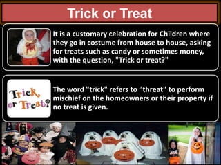 Trick or Treat
It is a customary celebration for Children where
they go in costume from house to house, asking
for treats ...
