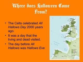 Where does Halloween Come
From?
• The Celts celebrated All
Hallows Day 2000 years
ago.
• It was a day that the
living and dead visited.
• The day before All
Hallows was Hallows Eve