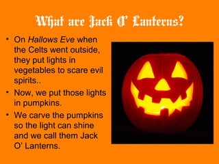 What are Jack O’ Lanterns?
• On Hallows Eve when
the Celts went outside,
they put lights in
vegetables to scare evil
spirits..
• Now, we put those lights
in pumpkins.
• We carve the pumpkins
so the light can shine
and we call them Jack
O’ Lanterns.