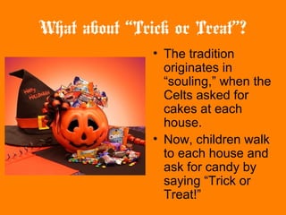 What about “Trick or Treat”?
• The tradition
originates in
“souling,” when the
Celts asked for
cakes at each
house.
• Now, children walk
to each house and
ask for candy by
saying “Trick or
Treat!”
