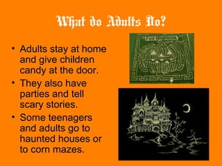 What do Adults Do?
• Adults stay at home
and give children
candy at the door.
• They also have
parties and tell
scary stories.
• Some teenagers
and adults go to
haunted houses or
to corn mazes.