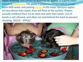 Apple bobbing, also known as bobbing for apples, is a game often
played at Halloween. The game is played by filling a tub or a large
basin with water and putting apples in the water. Because apples
are less dense than water, they will float at the surface. Players
(usually children) then try to catch one with their teeth. Use of
hands is not allowed, and often are tied behind the back to prevent
cheating. /DUCK - APPLE/
 