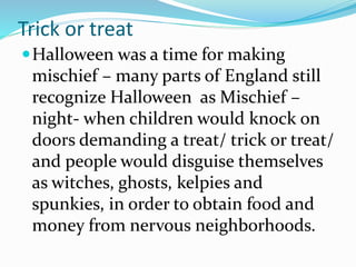 Trick or treat
Halloween was a time for making
mischief – many parts of England still
recognize Halloween as Mischief –
night- when children would knock on
doors demanding a treat/ trick or treat/
and people would disguise themselves
as witches, ghosts, kelpies and
spunkies, in order to obtain food and
money from nervous neighborhoods.
 