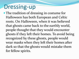 Dressing-up
 The tradition of dressing in costume for
Halloween has both European and Celtic
roots. On Halloween, when it was believed
that ghosts came back to the earthly world,
people thought that they would encounter
ghosts if they left their homes. To avoid being
recognized by these ghosts, people would
wear masks when they left their homes after
dark so that the ghosts would mistake them
for fellow spirits.
 