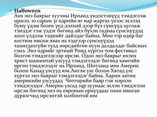  Halloween
Анх энэ баярыг хуучны Ирланд үндэстэнүүд тэмдэглэж
иржээ. 10 сарын 31 өдрийн яг нар жаргах үеээс эхлээд
буюу үдэш болох үед дэлхий дээр бүх сүнсүүд цуглаж
тэнэдэг гэж үздэг бөгөөд айл бүхэн гаднаа сүнснүүдэд
хоол үлдээж тэднийг дайлдаг байна. Мөн тэр өдөр баг
костюм өмсөж явах нь тэдгээр сүнснүүдэд
танигдахгүйн тулд өөрсдийгөө нуун далдалдаг байсных
гэнэ. Энэ өдрийг эртний Ромд хүртэл том фестивал
болгон тэмдэглэсээр ирсэн. Одоо энэ баярыг ихэнх
христ шашинтай улсууд тэмдэглэдэг бөгөөд хамгийн
өргөн тэмдэглэдэг нь Ирланд, Шотланд мөн Америк
болон Канад улсууд юм.Англи улс болон Хятад улс
хүртэл энэ баярыг тэмдэглэдэг байна. Харин латин
америкийн улсуудад Чөтгөрийн баяр гэж нэрлэн
тэмдэглэдэг. Америк улсад 19р зуунаас эхлэн тэмдэглэн
ирсэн бөгөөд энэ нь европын орнуудаас олон мянган
дүрвэгчид ирсэнтэй холбоотой юм
 