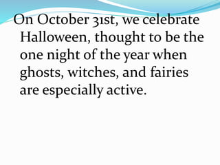 On October 31st, we celebrate
Halloween, thought to be the
one night of the year when
ghosts, witches, and fairies
are especially active.
 