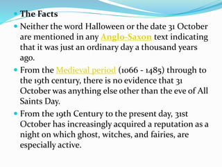  The Facts
 Neither the word Halloween or the date 31 October
are mentioned in any Anglo-Saxon text indicating
that it was just an ordinary day a thousand years
ago.
 From the Medieval period (1066 - 1485) through to
the 19th century, there is no evidence that 31
October was anything else other than the eve of All
Saints Day.
 From the 19th Century to the present day, 31st
October has increasingly acquired a reputation as a
night on which ghost, witches, and fairies, are
especially active.
 