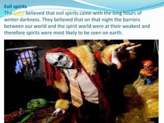 Evil spirits
The Celts believed that evil spirits came with the long hours of
winter darkness. They believed that on that night the barriers
between our world and the spirit world were at their weakest and
therefore spirits were most likely to be seen on earth.
 