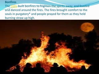 Bonfires
The Celts built bonfires to frighten the spirits away, and feasted
and danced around the fires. The fires brought comfort to the
souls in purgatory* and people prayed for them as they held
burning straw up high.
 