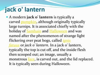 jack o' lantern
 A modern jack o' lantern is typically a
carved pumpkin, although originally typically
large turnips. It is associated chiefly with the
holiday of Samhain and Halloween and was
named after the phenomenon of strange light
flickering over peat bogs, called ignis
fatuus or jack o' lantern. In a jack o' lantern,
typically the top is cut off, and the inside flesh
then scooped out; an image, usually a
monstrous face, is carved out, and the lid replaced.
It is typically seen during Halloween.
 