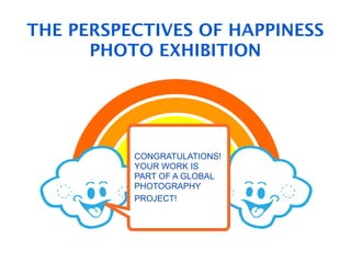THE PERSPECTIVES OF HAPPINESS
      PHOTO EXHIBITION




            !"#$%&'((#)%
            '*+',-%.'/0%
          CONGRATULATIONS!
          YOUR WORK IS
           .'112(0--3%4$)%
          PART OF A GLOBAL
           ,#$%&'(%'*+',-%
          PHOTOGRAPHY
          52/0%.'112(0--67$
          PROJECT!

          8@,&,=*&6)


     ?'112(0--%.'110(-6
 