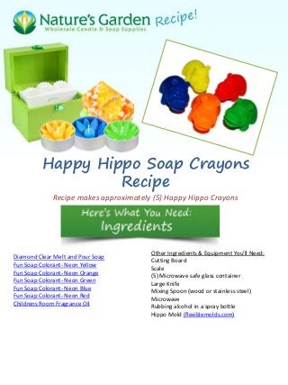 Happy Hippo Soap Crayons
Recipe
Recipe makes approximately (5) Happy Hippo Crayons
Diamond Clear Melt and Pour Soap
Fun Soap Colorant- Neon Yellow
Fun Soap Colorant- Neon Orange
Fun Soap Colorant- Neon Green
Fun Soap Colorant- Neon Blue
Fun Soap Colorant- Neon Red
Childrens Room Fragrance Oil
Other Ingredients & Equipment You'll Need:
Cutting Board
Scale
(5) Microwave safe glass container
Large Knife
Mixing Spoon (wood or stainless steel)
Microwave
Rubbing alcohol in a spray bottle
Hippo Mold (flexiblemolds.com)
 