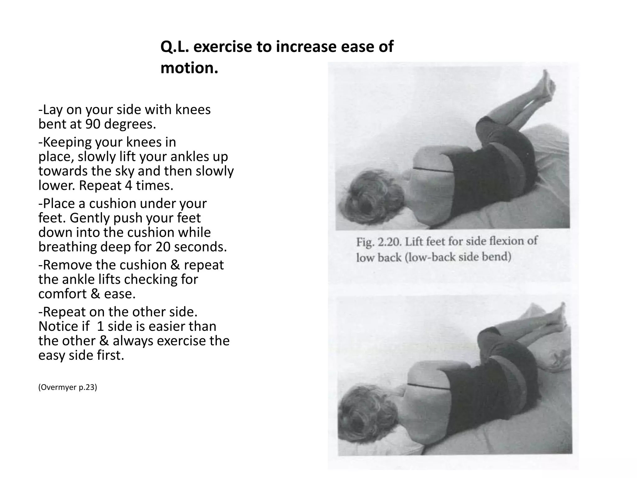 Q.L. Release
• -Lay on your side with the high
  hip up towards the ceiling; knees
  are bent. Place a pillow under
  your head. Make sure that your
  head shoulders and hips are in
  line. Don’t let your upper body
  curl in.
• - Place a stool or chair behind
  you. Gently roll back and place
  your top calf on the seat of the
  chair behind you. Let your top
  elbow slide back. Let your upper
  buttock fall back towards the
  floor but don’t actually touch the
  floor.
• - Relax here for 1-2 minutes
  breathing deep into your belly.
 