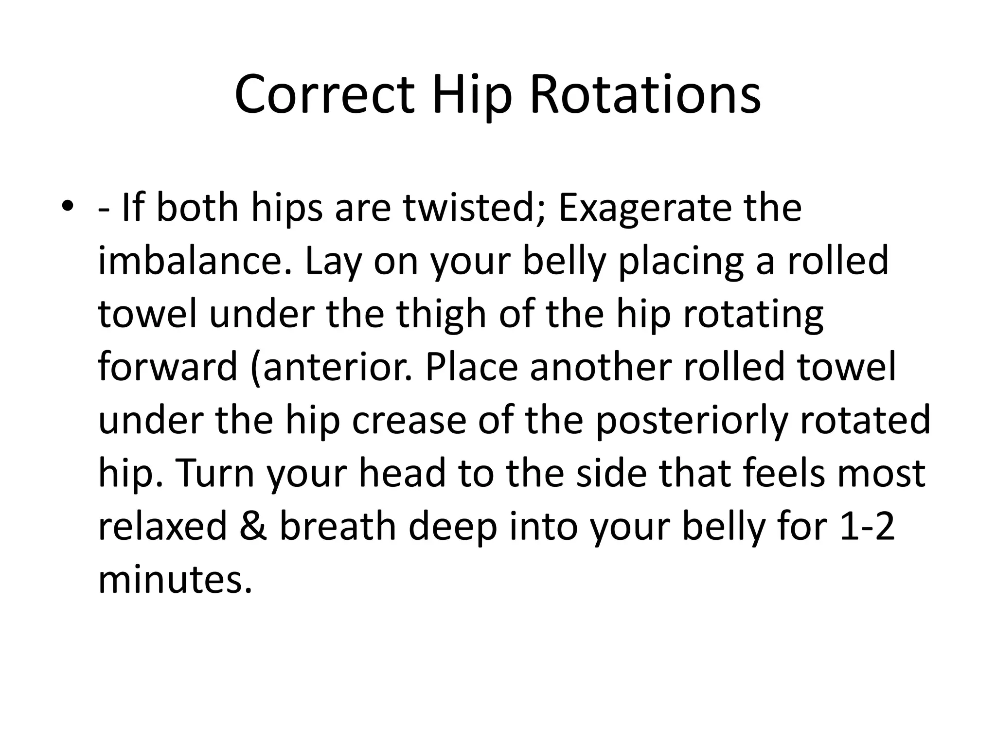 Assess Hip Rotation
• Hip Rotation: Place thumbs perpendicular to
  the top of the pelvis at the mid-point of the
  side body. Then run your forefinger down the
  ridge of the pelvis until you reach a small
  boney crest or bump called the A.S.I.S.
  (anterior superior iliac spine.) Notice if one hip
  is rotated forward (anterior rotation) or back
  (posterior rotation).
 