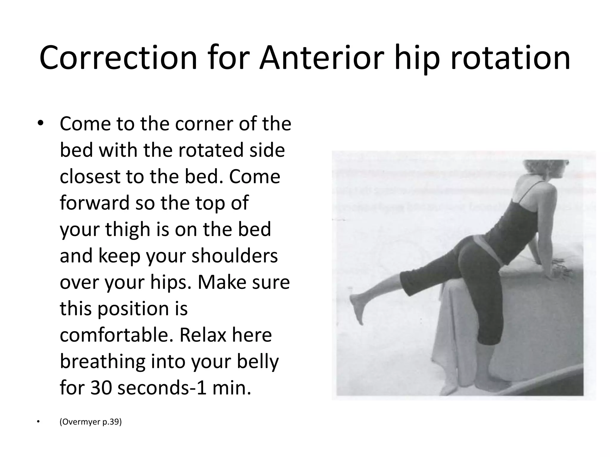 Correct Hip Rotations
• - If both hips are twisted; Exagerate the
  imbalance. Lay on your belly placing a rolled
  towel under the thigh of the hip rotating
  forward (anterior). Place another rolled towel
  under the hip crease of the posteriorly rotated
  hip. Turn your head to the side that feels most
  relaxed & breath deep into your belly for 1-2
  minutes.
 