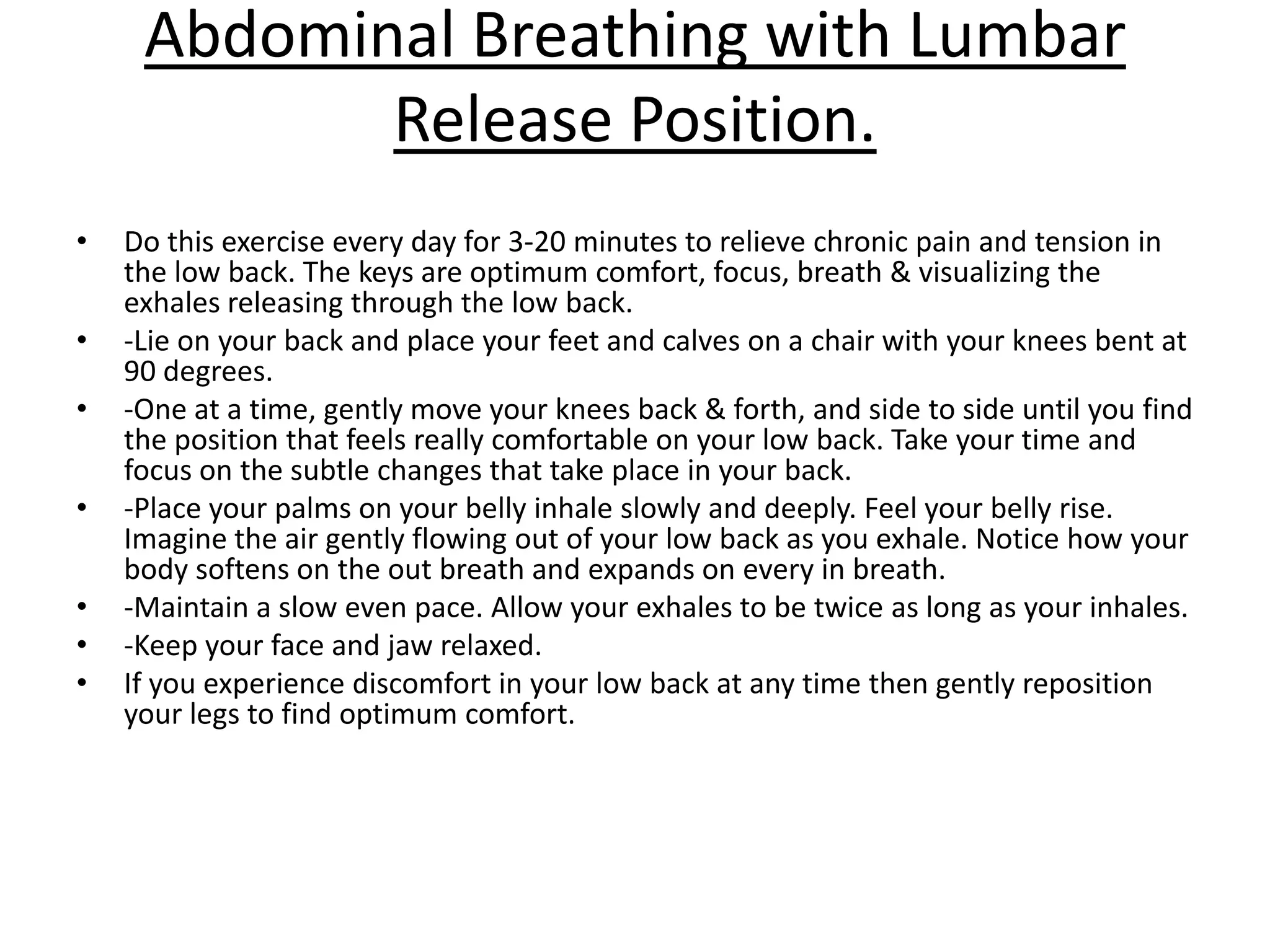 Abdominal Breathing with Lumbar
            Release Position.
•   Do this exercise every day for 3-20 minutes to relieve chronic pain and tension in
    the low back. The keys are optimum comfort, focus, breath & visualizing the
    exhales releasing through the low back.
•   -Lie on your back and place your feet and calves on a chair with your knees bent at
    90 degrees.
•   -One at a time, gently move your knees back & forth, and side to side until you find
    the position that feels really comfortable on your low back. Take your time and
    focus on the subtle changes that take place in your back.
•   -Place your palms on your belly inhale slowly and deeply. Feel your belly rise.
    Imagine the air gently flowing out of your low back as you exhale. Notice how your
    body softens on the out breath and expands on every in breath.
•   -Maintain a slow even pace. Allow your exhales to be twice as long as your inhales.
•   -Keep your face and jaw relaxed.
•   If you experience discomfort in your low back at any time then gently reposition
    your legs to find optimum comfort.
 