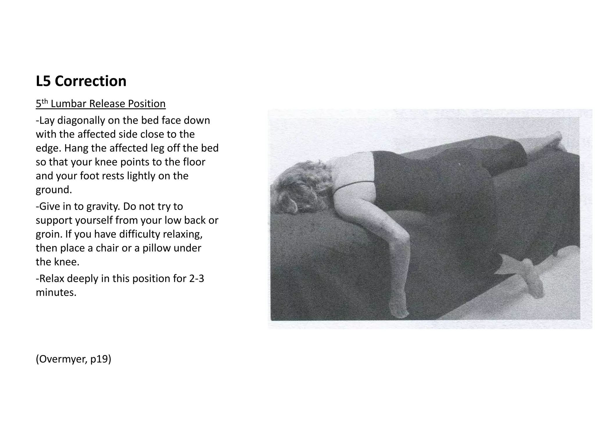 L5 Assessment
•   5th Lumbar Indicator Points
•   --Place your hands on your hips with your
    thumbs pointing to your spine.
•   -Run your thumbs along the top of each hip
    bone (posterior Ilium/ iliac crest) as it curves
    down to the sacrum.
•   -Feel or a slight boney protrusion called the
    P.S.I.S. (posterior superior iliac spine)
•   -The 5th lumbar indicator point is just inside
    (medial) of this protrusion. Press out laterally
    on the inside (medial) edge of each bump.
    One or both sides may be tender, indicating
    the need for the 5th Lumbar Release.
•   -The side that is most tender is called the
    affected side & should be addressed first.
 