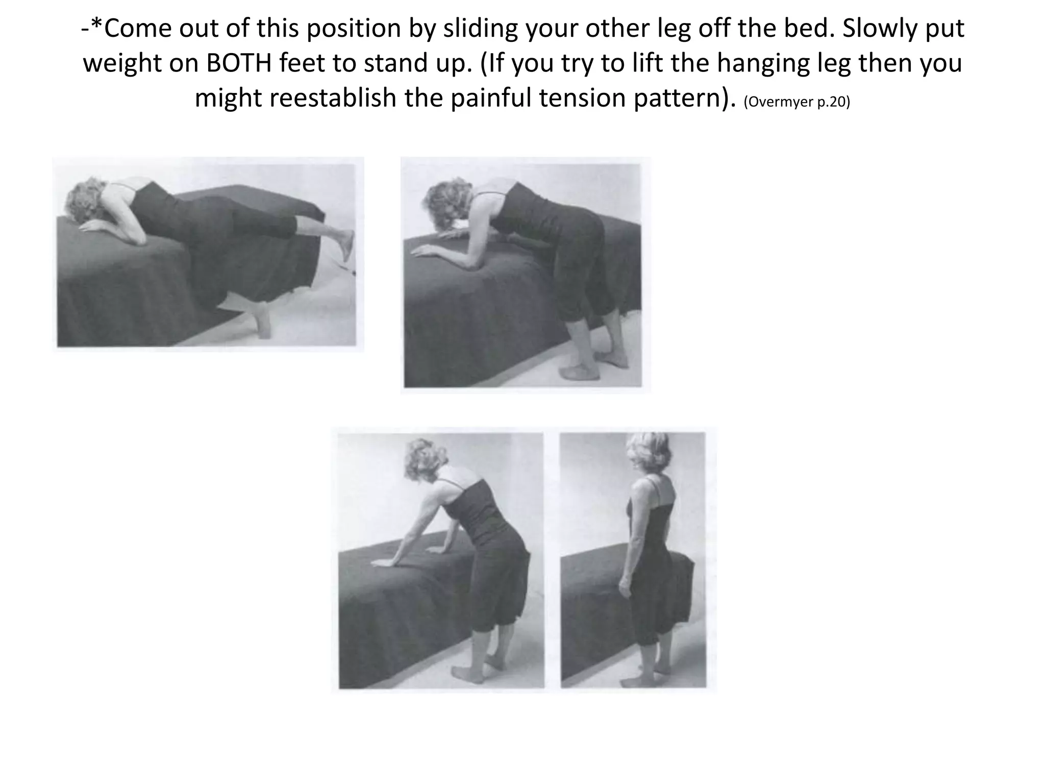 L5 Correction
5th Lumbar Release Position
-Lay diagonally on the bed face down
with the affected side close to the
edge. Hang the affected leg off the bed
so that your knee points to the floor
and your foot rests lightly on the
ground.
-Give in to gravity. Do not try to
support yourself from your low back or
groin. If you have difficulty relaxing,
then place a chair or a pillow under
the knee.
-Relax deeply in this position for 2-3
minutes.
 