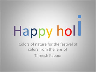 H a p p y   h o l i Colors of nature for the festival of colors from the lens of  Threesh Kapoor 