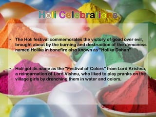 • The Holi festival commemorates the victory of good over evil,
brought about by the burning and destruction of the demoness
named Holika in bonefire also known as “Holika Dahan”

• Holi got its name as the "Festival of Colors" from Lord Krishna,
a reincarnation of Lord Vishnu, who liked to play pranks on the
village girls by drenching them in water and colors.

 