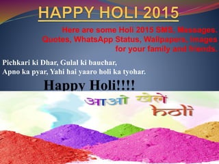 Here are some Holi 2015 SMS, Messages.
Quotes, WhatsApp Status, Wallpapers, Images
for your family and friends.
Pichkari ki Dhar, Gulal ki bauchar,
Apno ka pyar, Yahi hai yaaro holi ka tyohar.
Happy Holi!!!!
 