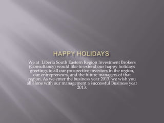 We at Liberia South Eastern Region Investment Brokers
 (Consultancy) would like to extend our happy holidays
  greetings to all our prospective investors in the region,
    our entrepreneurs, and the future managers of that
 region. As we enter the business year 2013. we wish you
all alone with our management a successful Business year
                            2013.
 