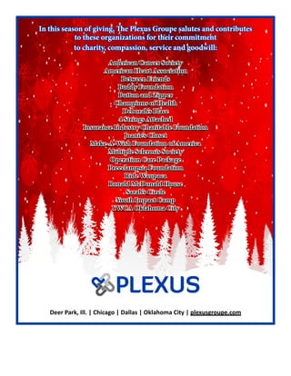 In this season of giving, The Plexus Groupe salutes and contributes
to these organizations for their commitment
to charity, compassion, service and goodwill:
American Cancer Society
American Heart Association
Between Friends
Buddy Foundation
Button and Zipper
Champions of Health
Deborah’s Place
4 Strings Attached
Insurance Industry Charitable Foundation
Joanie’s Closet
Make-A-Wish Foundation of America
Multiple Sclerosis Society
Operation Care Package
Preeclampsia Foundation
Ride Waupaca
Ronald McDonald House
Sarah’s Circle
Youth Impact Camp
YWCA Oklahoma City
Deer Park, Ill. | Chicago | Dallas | Oklahoma City | plexusgroupe.com
 