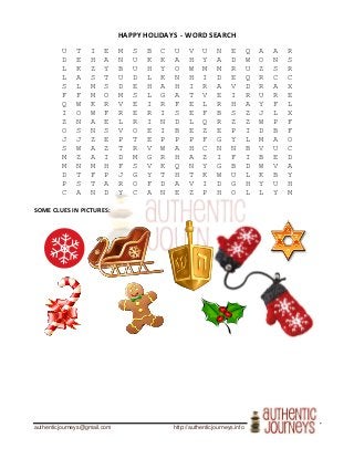 authenticjourneys@gmail.com http://authenticjourneys.info
HAPPY HOLIDAYS - WORD SEARCH
U T I E M S B C U V U N E Q A A R
D E H A N U K K A H Y A D W O N S
L K Z Y B U H Y O W M M R U Z S R
L A S T U D L K N H I D E Q R C C
S L M S D E H A H I R A V D R A X
F F M O M S L G A T V E I R U R E
Q W K R V E I R F E L R H A Y F L
I O W F R E R I S E F B S Z J L X
Z N A E L R I N D L Q R Z Z W P F
O S N S V O E I B E Z E P I D B F
J J Z E P T E P P P F G Y L M A O
S W A Z T R V W A H C N N B V U C
M Z A I D M G R H A Z I F I B E D
M N M H F S V K Q N Y G B D W V A
D T F P J G Y T H T K W U L K B Y
P S T A R O F D A V I D G H Y U H
C A N D Y C A N E Z P H O L L Y M
SOME CLUES IN PICTURES:
 