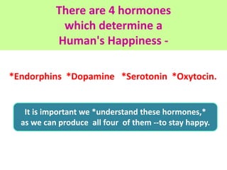 There are 4 hormones
which determine a
Human's Happiness -
*Endorphins *Dopamine *Serotonin *Oxytocin.
It is important we ...