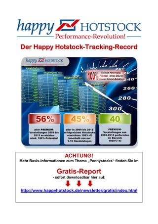 Der Happy Hotstock-Tracking-Record
ACHTUNG!
Mehr Basis-Informationen zum Thema „Pennystocks“ finden Sie im
Gratis-Report
- sofort downloadbar hier auf:
http://www.happyhotstock.de/newsletter/gratis/index.html
 