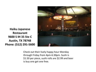 Check out their lively happy hour Monday through Friday from 4pm-6:30pm. Sushi is $1.50 per piece, sushi rolls are $2.99 and beer is buy one get one free. Haiku Japanese Restaurant 9600 S IH 35 Ste C Austin, TX 78748 Phone: (512) 291-5600 