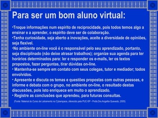 Para ser um bom aluno virtual:   Troque informações num espírito de reciprocidade, pois todos temos algo a ensinar e a aprender, o espírito deve ser de colaboração. Tenha curiosidade, seja aberto a inovações, aceite a diversidade de opiniões, seja flexível.  No ambiente on-line você é o responsável pelo seu aprendizado, portanto, seja disciplinado (não deixe atrasar trabalhos); organize sua agenda para ter horários determinados para: ler e responder os e-mails, ler os textos propostos, fazer perguntas, tirar dúvidas on-line. Mantenha-se sempre em contato com seus colegas, tutor e mediador; todos envolvidos.  Apresente e discuta os temas e questões propostas com outras pessoas, e informe e debata com o grupo, no ambiente on-line, o resultado destas discussões, pois isto enriquece em muito o aprendizado. Registre as conclusões que aprendeu, para futuras consultas. (Fonte: Material do Curso de Letramento no Cyberspace, oferecido pela PUC-SP - Profa.Dra.Angelita Quevedo, 2005) 