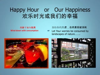 Happy Hour or Our Happiness
    欢乐时光或我们的幸福
        冷静下来与饮用                 放松你的焦虑，自然景观被消耗
Wind down with consumption   or Let Your worries be consumed by
                                landscapes of nature……..
 