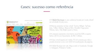 Cases: sucesso como referência
# A Bebê Boutique é uma webstore focada em moda infantil
em atividade há seis anos. ​
​
# Marcas presentes na loja virtual: Tommy Hilfiger, TipToey
Joey, Toffee, Melissa, Reserva Mini, Ronaldo Fraga para
Filhotes, Levis, Polo Ralph Lauren e Puma. ​
​
# A empresa apresenta crescimento anual de 60% e espera
fechar 2014 com faturamento de R$ 5 milhões. ​
​
# A loja virtual registra em média 70 mil visitantes por mês e
projeta encerrar o ano com 650 mil visualizações de páginas.​
​
# A Bebê Boutique tem site, blog e está no Facebook, Google
+, Instagram, Pinterest e Twitter.
 