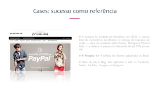 Cases: sucesso como referência
# A empresa foi fundada em Barcelona, em 2006, e reserva
lotes de mercadorias encalhadas no estoque de empresas de
moda — entre as brasileiras estão Arezzo, Restoque e Morena
Rosa — e oferece as peças com descontos de até 70% em seu
site. ​
​​
# A Privalia tem 9 milhões de clientes cadastrados no Brasil.​
​
# Além de site e blog, tem aplicativo e está no Facebook,
Twitter, YouTube, Google + e Instagram.
 