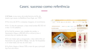 Cases: sucesso como referência
# A Farm é uma marca de moda feminina do Rio de
Janeiro que nasceu na Babilônia Feira Hype, em 1997.​
​
# No início de 2010, a empresa inaugurou um e-commerce.​
​
# Em 15 dias de operação, a loja virtual vendeu R$ 350 mil
e teve 15 mil cadastros. ​
​
# No final do primeiro mês completo de vendas, o
faturamento chegou a R$ 660 mil e o e-Farm já era a
primeira loja em vendas da rede. ​
​
# Em seis meses após a inauguração, a loja online tinha um
faturamento de quase R$ 6 milhões, mais de 18 mil pedidos
e um ticket médio de mais de 330 reais.​
​
# A e-Farm chegou a faturar 50% a mais do que a principal
loja física da marca.
 