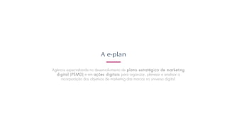 A e-plan
Agência especializada no desenvolvimento de plano estratégico de marketing
digital (PEMD) e em ações digitais para organizar, planejar e analisar a
incorporação dos objetivos de marketing das marcas no universo digital.
 