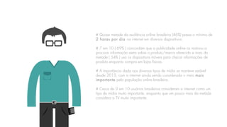 # Quase metade da audiência online brasileira (46%) passa o mínimo de
2 horas por dia na internet em diversos dispositivos.
# 7 em 10 ( 69% ) concordam que a publicidade online os motivou a
procurar informação extra sobre o produto/marca oferecido e mais da
metade ( 54% ) usa os dispositivos móveis para checar informações de
produto enquanto compra em lojas físicas.
# A importância dada aos diversos tipos de mídia se manteve estável
desde 2013, com a internet ainda sendo considerada o meio mais
importante pela população online brasileira.
# Cerca de 9 em 10 usuários brasileiros consideram a internet como um
tipo de mídia muito importante, enquanto que um pouco mais da metade
considera a TV muito importante.
 