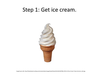 Step 1: Get ice cream.
Image Source URL: http://foodnetwork.sndimg.com/content/dam/images/food/fullset/2013/6/5/0/FNM_070113-50-Ice-Cream-Treats-Vermont_s4x3.jpg
 