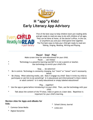 !
!
!
H “app”y Kids!
Early Literacy App Advisory
!
Five of the best ways to help children learn pre-reading skills
and get ready to read are easy to do with children of all ages.
They can be done at home, at the doctor’s office, in the car,
or anywhere you and your child spend time together.
The five best ways to help your child get ready to read are: 
Talking, Singing, Reading, Writing and Playing.
!
Pause! Stop! Play!
Make screen time fun and educational for your child.
Pause. . . use wisely!
• Technology is a powerful learning tool BUT it is not a parent or teacher.
• Use technology to enrich your child’s life
Stop. . . be selective!
• Be in control. Technology is constantly changing, but “more” or “newer” aren’t necessarily
better.
• Be choosy. When selecting media, ask: Does it engage my child? Does it invite my child to
participate or ask him to do something? Is it educational and informational? Is there violent
or adult content? Is it really educational or simply labeled educational?
Play. . .together!
• Use the app or game before introducing it to your child. Then, use the technology with your
child.
• Talk about the content of the TV show, video or game at a later date. Repetition is
important for your child’s learning.
!
Review sites for Apps and eBooks for
kids:
• Common Sense Media
• Digital Storytime
• School Library Journal
• Little eLit  
!App recommendations based on the work of Emily Llyod
http://www.slideshare.net/elloyd74/ipad-apps-early-literacy-25-fantastic-free-apps-for-prereaders
 