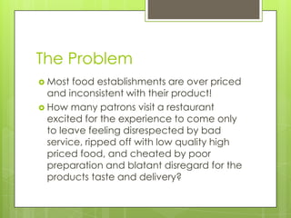 The Problem Most food establishments are over priced and inconsistent with their product! How many patrons visit a restaurant excited for the experience to come only to leave feeling disrespected by bad service, ripped off with low quality high priced food, and cheated by poor preparation and blatant disregard for the products taste and delivery? 