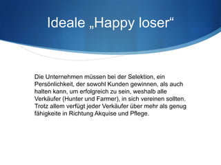 Ideale „Happy loser“


Die Unternehmen müssen bei der Selektion, ein
Persönlichkeit, der sowohl Kunden gewinnen, als auch
halten kann, um erfolgreich zu sein, weshalb alle
Verkäufer (Hunter und Farmer), in sich vereinen sollten.
Trotz allem verfügt jeder Verkäufer über mehr als genug
fähigkeite in Richtung Akquise und Pflege.
 
